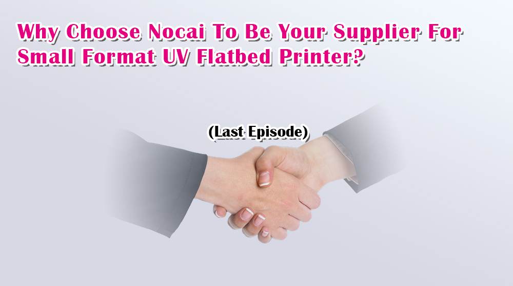Why Choose Nocai To Be Your Supplier For Small Format UV Flatbed Printer? Last Episode
